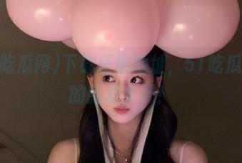 下载任意地址，51吃瓜网里的脑洞大开！