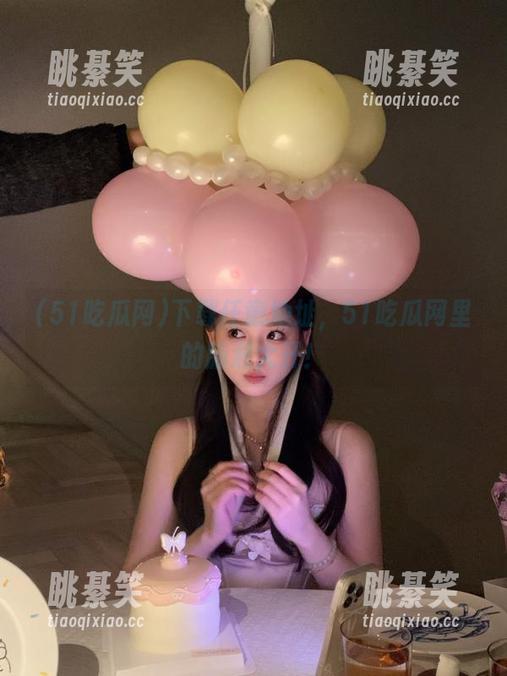 下载任意地址，51吃瓜网里的脑洞大开！