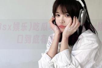 吃瓜攻略：718sx娱乐入口到底有多少好料？