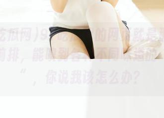 91吃瓜网的网页就是那种站在最前排，能嗅到各种不同味道的“现场”，你说我该怎么办？