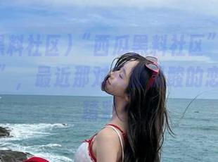 “西瓜黑料社区”的八卦“线路”，最近那对又甜又酸的恋情可真精彩！
