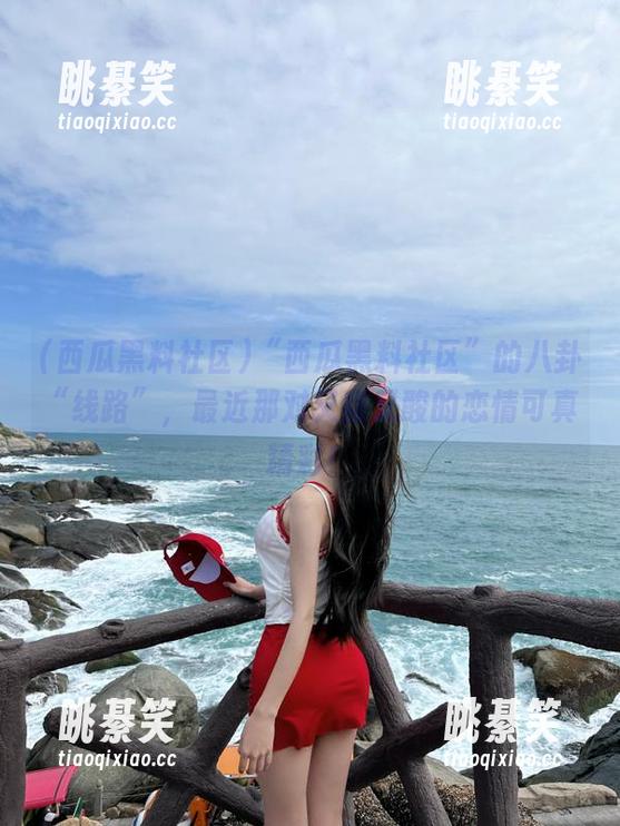 “西瓜黑料社区”的八卦“线路”，最近那对又甜又酸的恋情可真精彩！